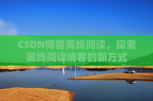 CSDN博客离线阅读，探索离线阅读博客的新方式